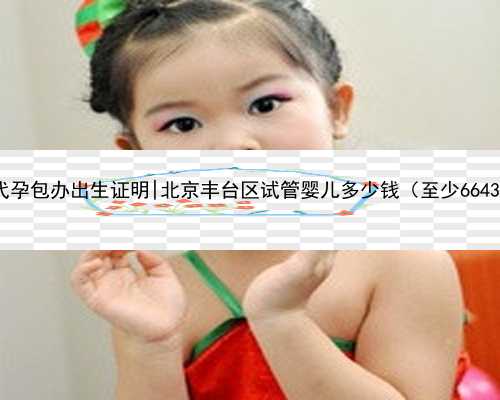 北京代孕包办出生证明|北京丰台区试管婴儿多少钱（至少66439元）