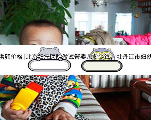 <b>北京助孕供卵价格|北京妇产医院做试管婴儿多少钱，牡丹江市妇幼保健院？</b>
