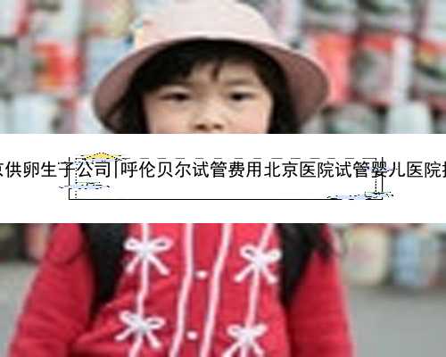 北京供卵生子公司|呼伦贝尔试管费用北京医院试管婴儿医院排名